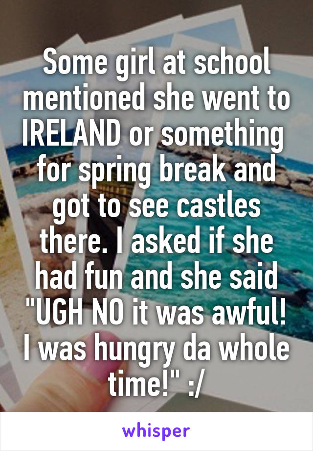 Some girl at school mentioned she went to IRELAND or something  for spring break and got to see castles there. I asked if she had fun and she said "UGH NO it was awful! I was hungry da whole time!" :/