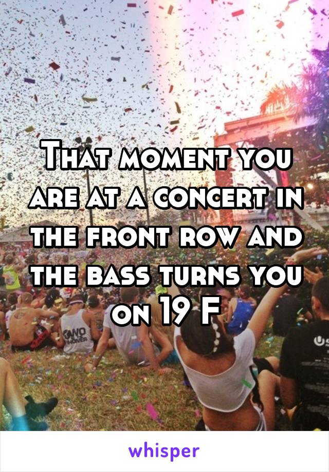 That moment you are at a concert in the front row and the bass turns you on 19 F