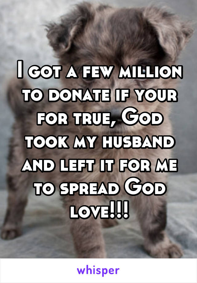 I got a few million to donate if your for true, God took my husband and left it for me to spread God love!!!