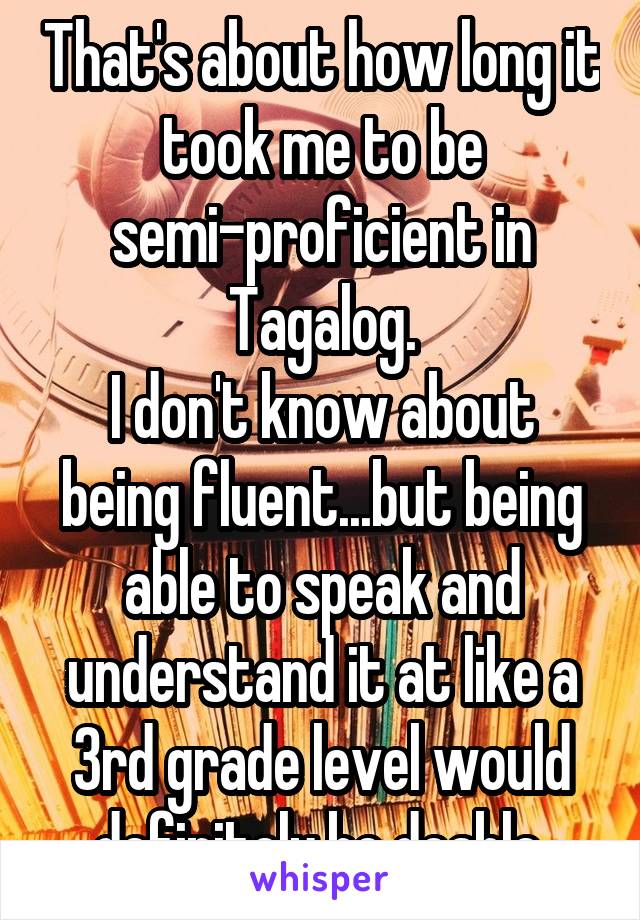 That's about how long it took me to be semi-proficient in Tagalog.
I don't know about being fluent...but being able to speak and understand it at like a 3rd grade level would definitely be doable.