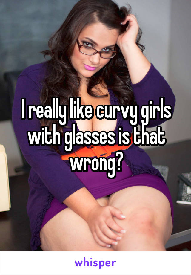 I really like curvy girls with glasses is that wrong?