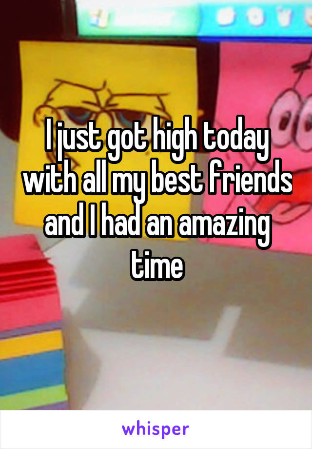 I just got high today with all my best friends and I had an amazing time
