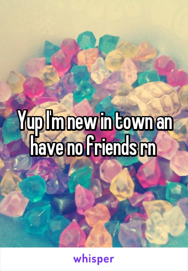 Yup I'm new in town an have no friends rn 