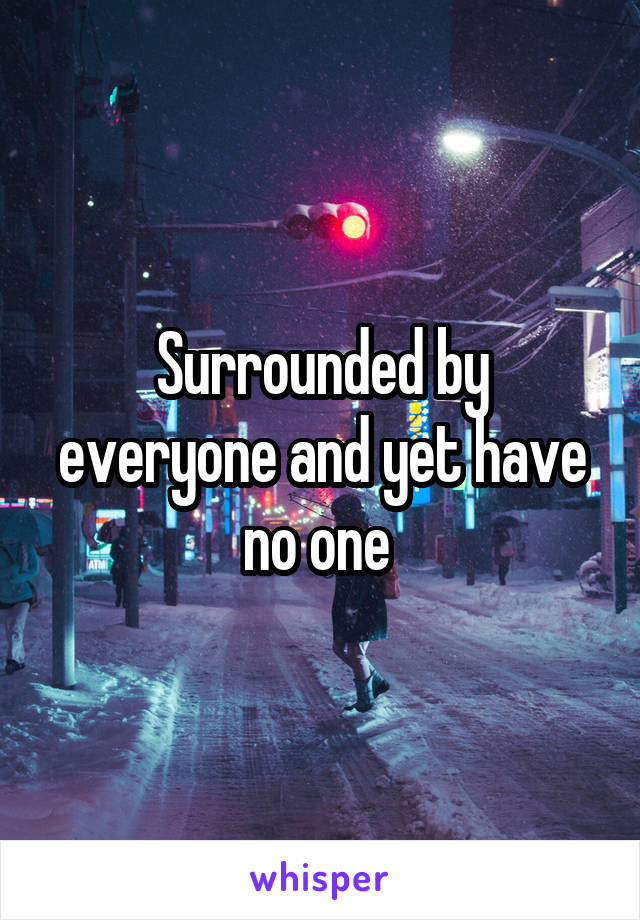 Surrounded by everyone and yet have no one 