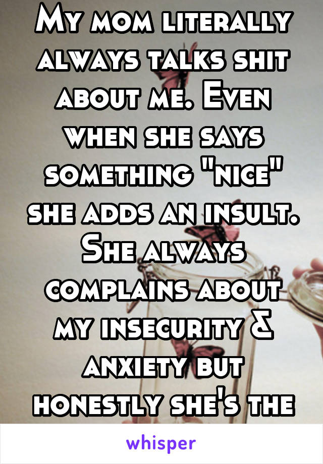 My mom literally always talks shit about me. Even when she says something "nice" she adds an insult. She always complains about my insecurity & anxiety but honestly she's the reason for it. 