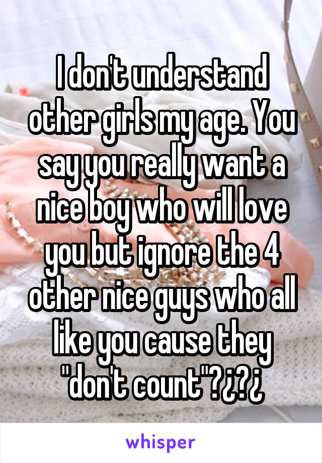 I don't understand other girls my age. You say you really want a nice boy who will love you but ignore the 4 other nice guys who all like you cause they "don't count"?¿?¿