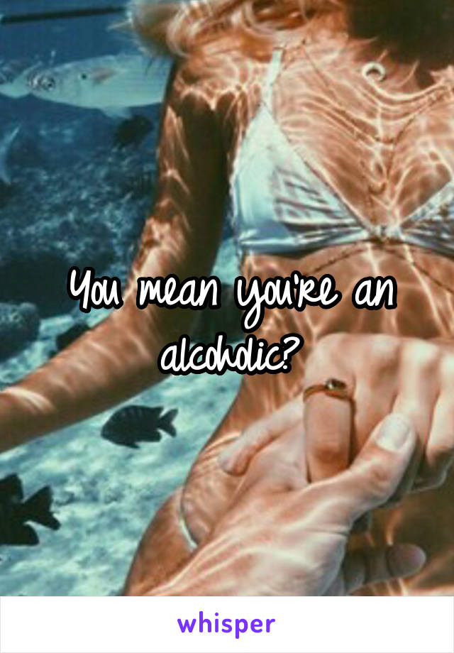 You mean you're an alcoholic?