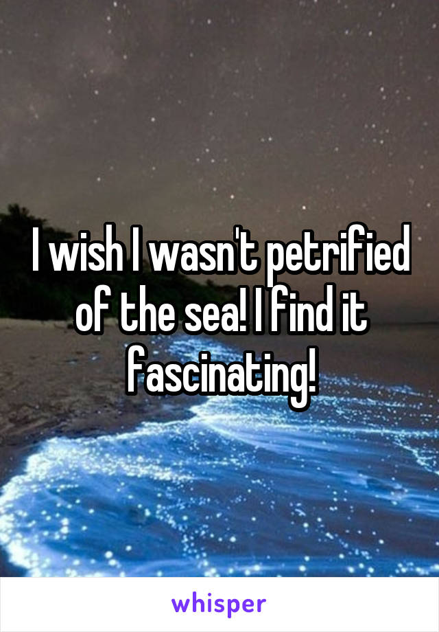 I wish I wasn't petrified of the sea! I find it fascinating!