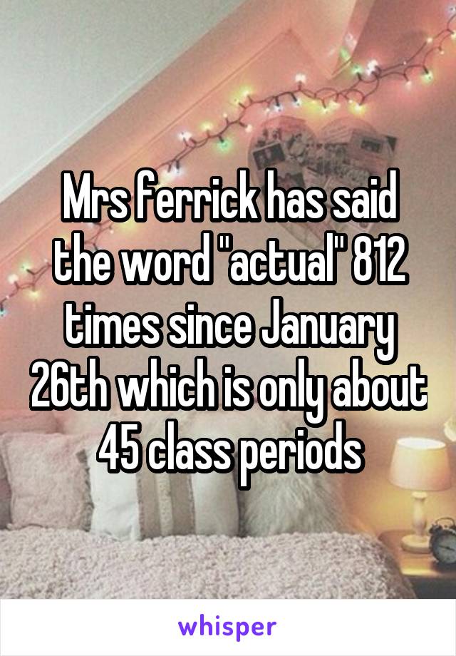 Mrs ferrick has said the word "actual" 812 times since January 26th which is only about 45 class periods