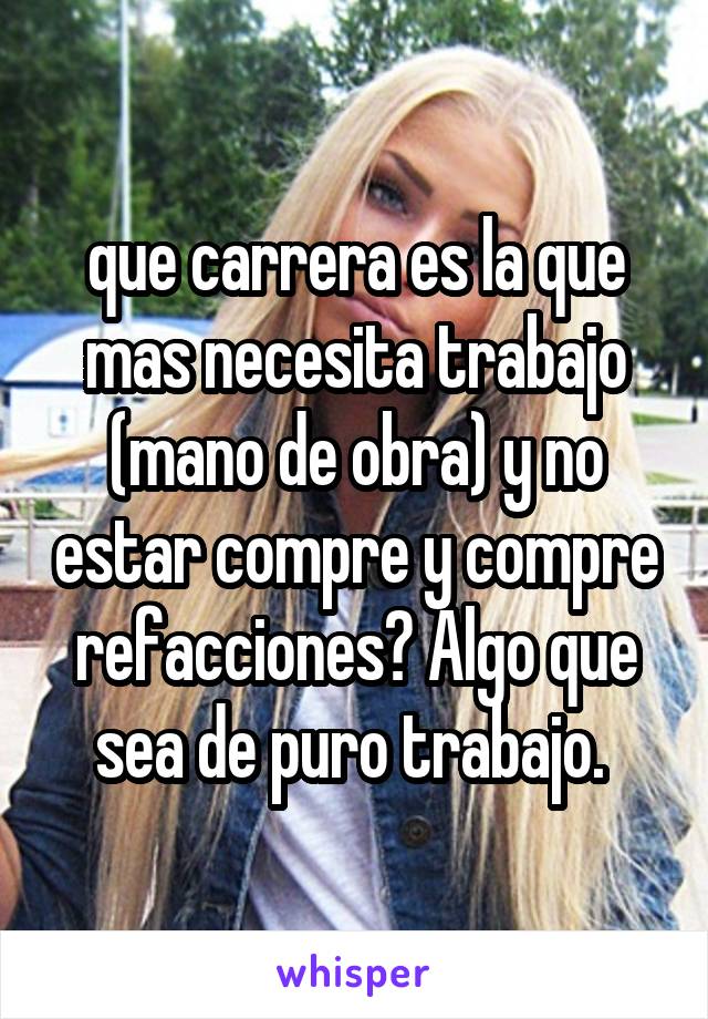 que carrera es la que mas necesita trabajo (mano de obra) y no estar compre y compre refacciones? Algo que sea de puro trabajo. 