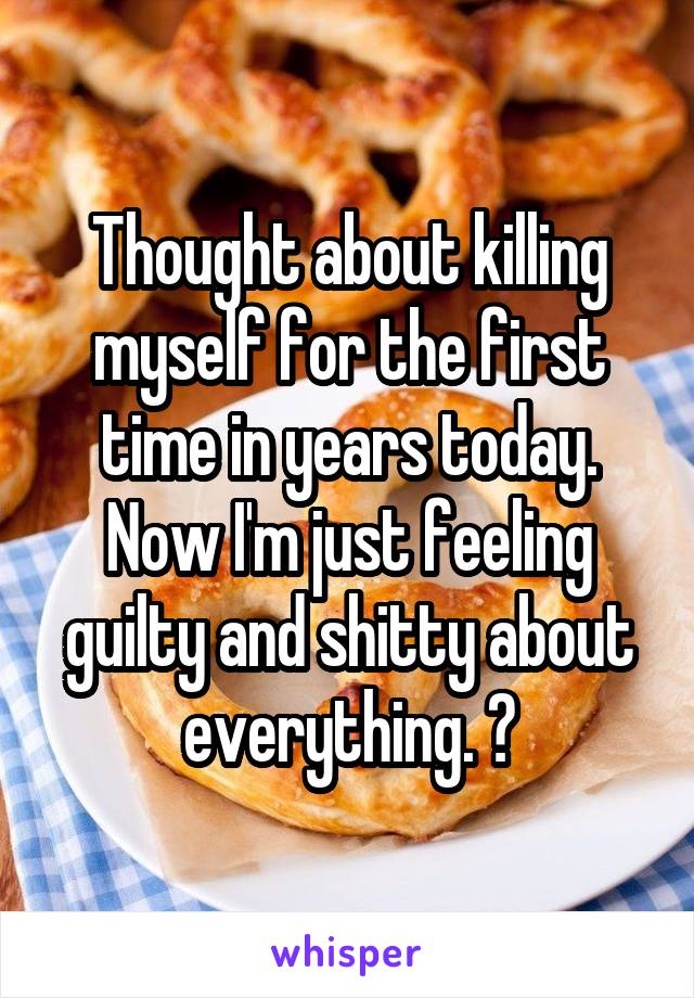 Thought about killing myself for the first time in years today. Now I'm just feeling guilty and shitty about everything. 😑