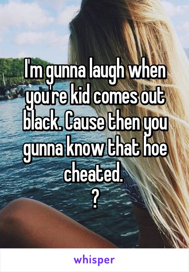 I'm gunna laugh when you're kid comes out black. Cause then you gunna know that hoe cheated. 
😂