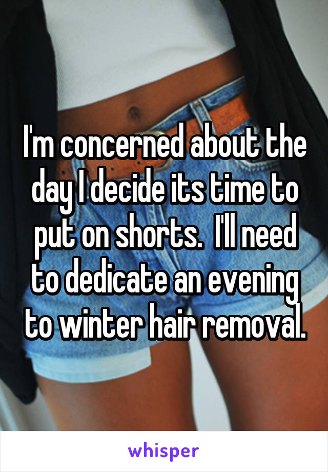 I'm concerned about the day I decide its time to put on shorts.  I'll need to dedicate an evening to winter hair removal.