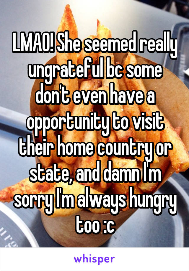 LMAO! She seemed really ungrateful bc some don't even have a opportunity to visit their home country or state, and damn I'm sorry I'm always hungry too :c