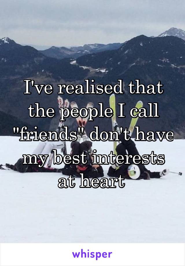 I've realised that the people I call "friends" don't have my best interests at heart 