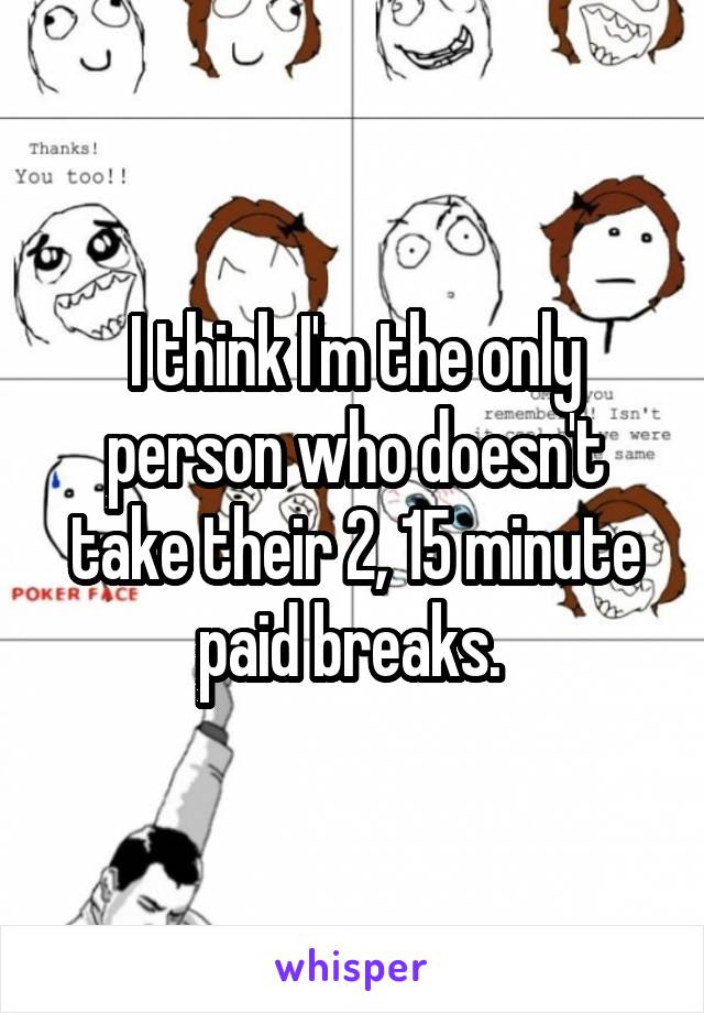 I think I'm the only person who doesn't take their 2, 15 minute paid breaks. 