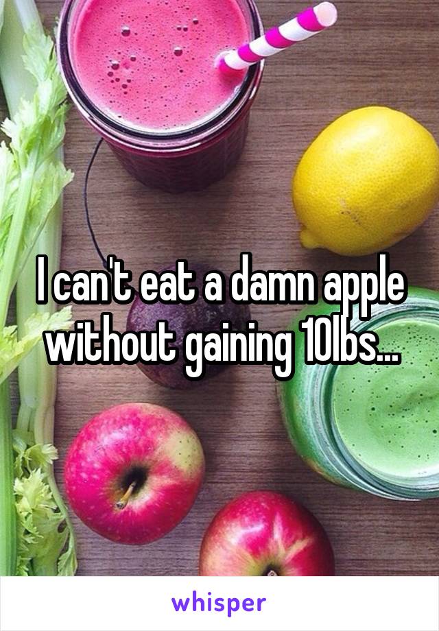 I can't eat a damn apple without gaining 10lbs...