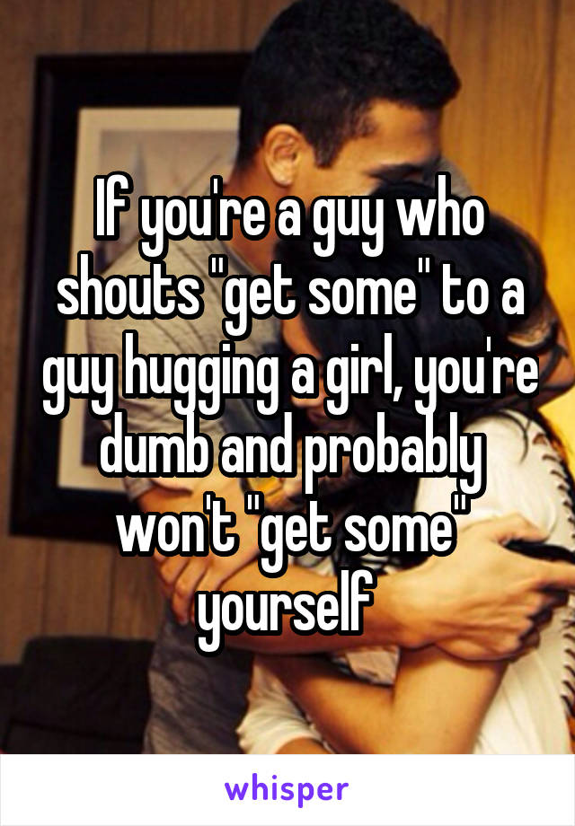 If you're a guy who shouts "get some" to a guy hugging a girl, you're dumb and probably won't "get some" yourself 