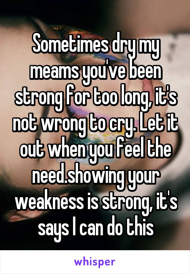 Sometimes dry my meams you've been strong for too long, it's not wrong to cry. Let it out when you feel the need.showing your weakness is strong, it's says I can do this