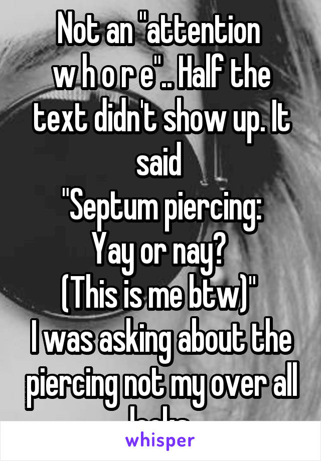 Not an "attention 
w h o r e".. Half the text didn't show up. It said 
"Septum piercing:
Yay or nay? 
(This is me btw)" 
I was asking about the piercing not my over all looks.