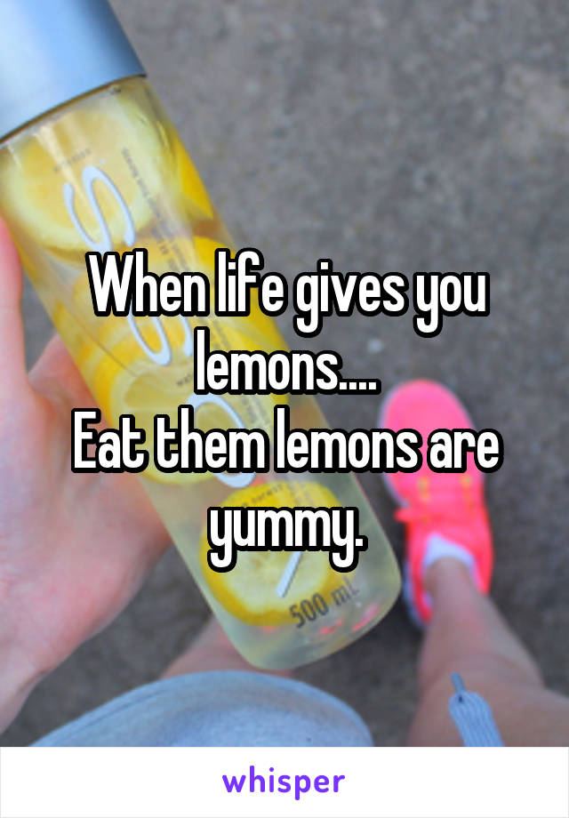 When life gives you lemons....
Eat them lemons are yummy.