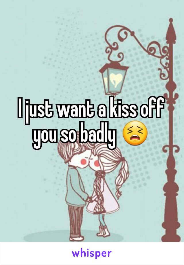 I just want a kiss off you so badly 😣
