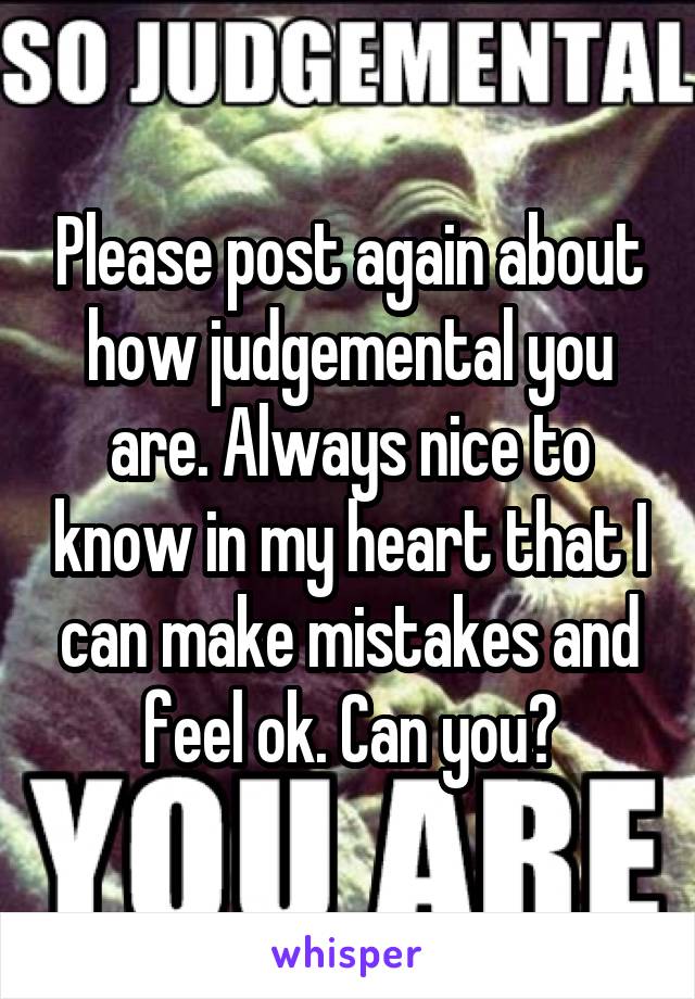 Please post again about how judgemental you are. Always nice to know in my heart that I can make mistakes and feel ok. Can you?