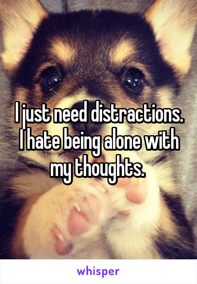 I just need distractions. I hate being alone with my thoughts. 