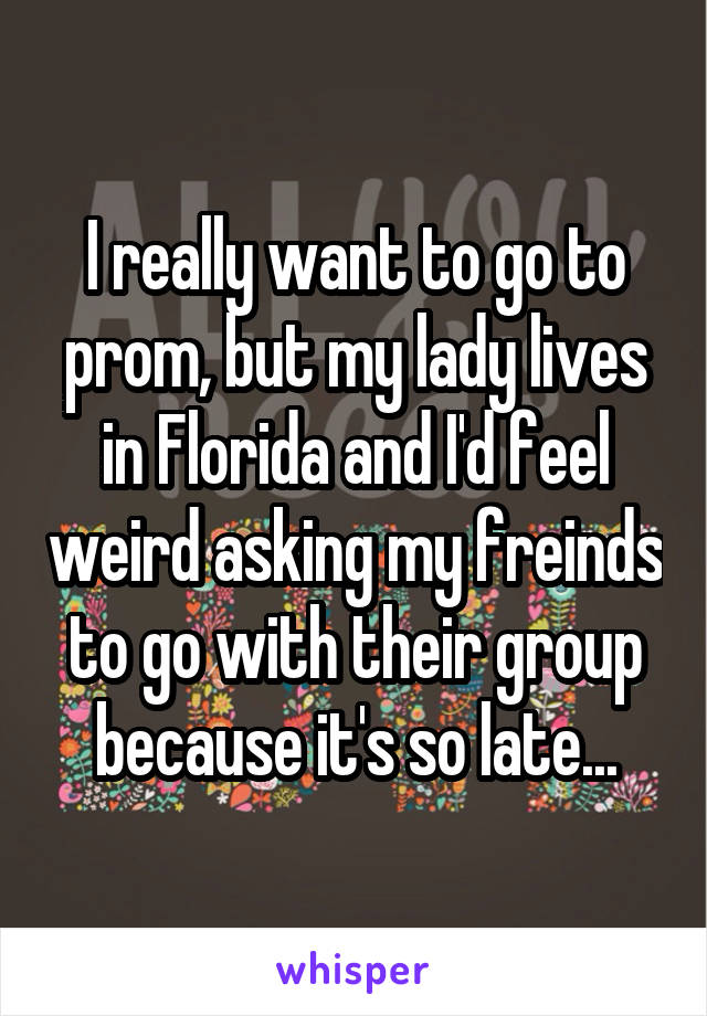 I really want to go to prom, but my lady lives in Florida and I'd feel weird asking my freinds to go with their group because it's so late...