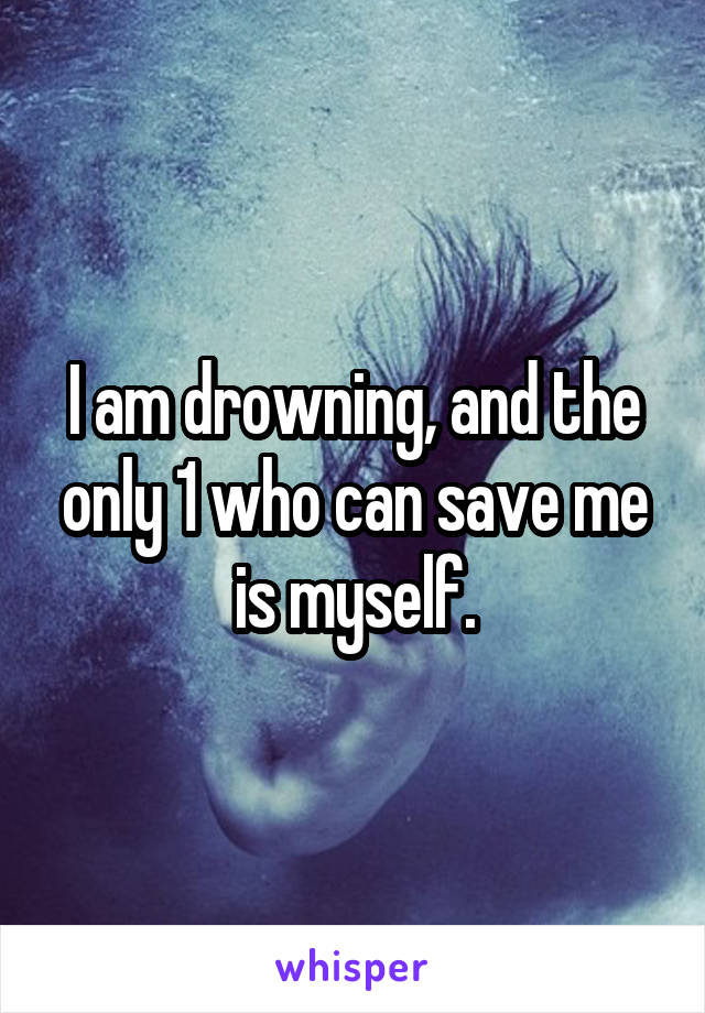 I am drowning, and the only 1 who can save me is myself.