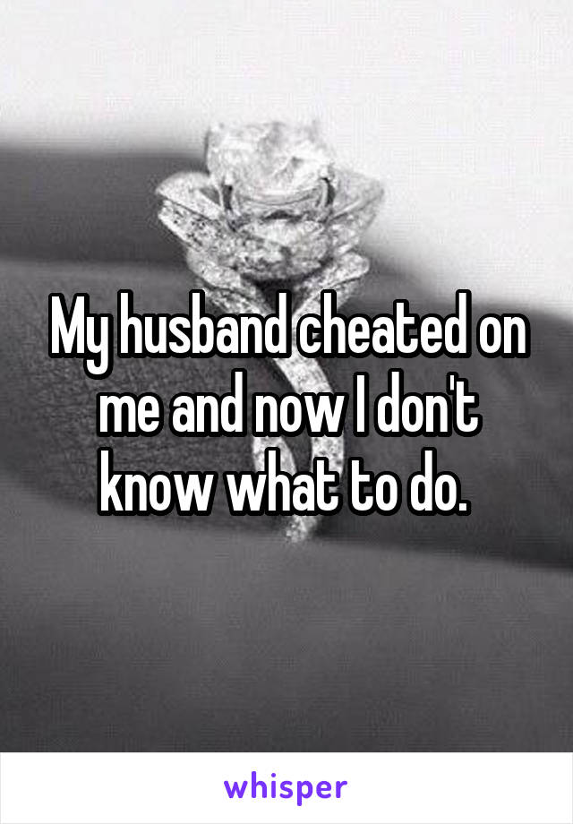 My husband cheated on me and now I don't know what to do. 