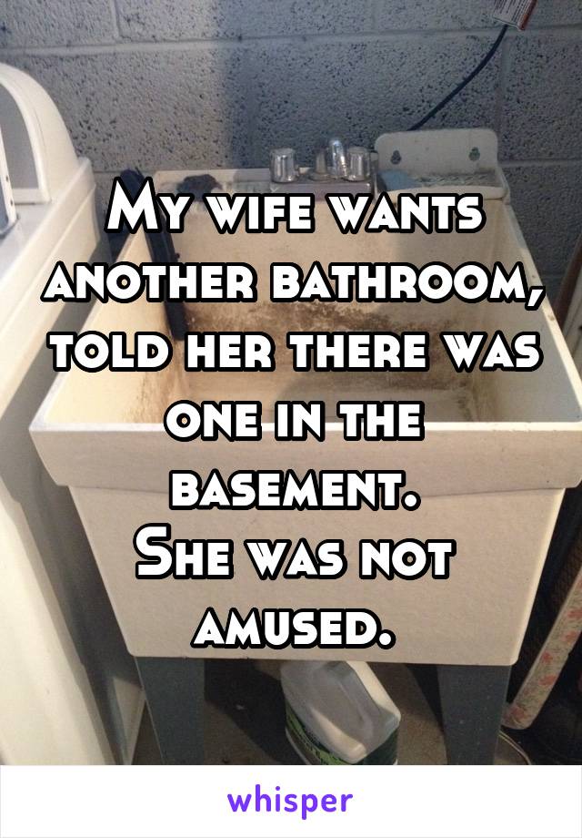 My wife wants another bathroom, told her there was one in the basement.
She was not amused.