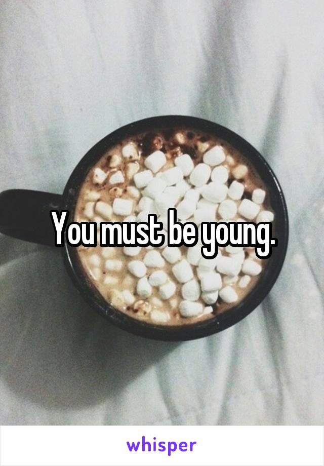 You must be young.