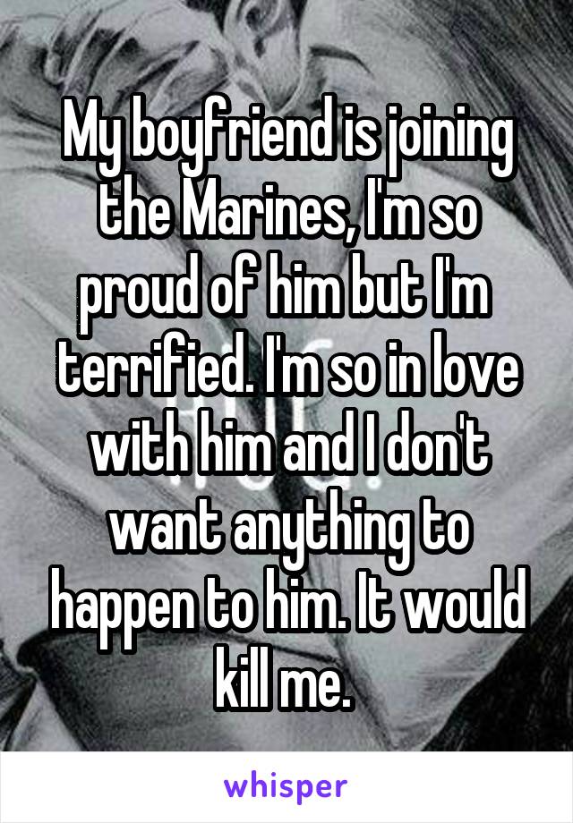 My boyfriend is joining the Marines, I'm so proud of him but I'm  terrified. I'm so in love with him and I don't want anything to happen to him. It would kill me. 