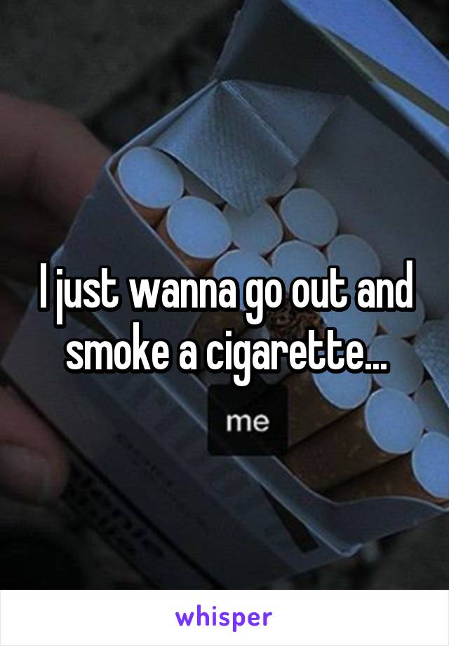 I just wanna go out and smoke a cigarette...