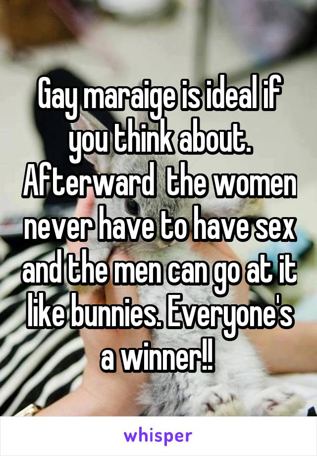 Gay maraige is ideal if you think about. Afterward  the women never have to have sex and the men can go at it like bunnies. Everyone's a winner!! 