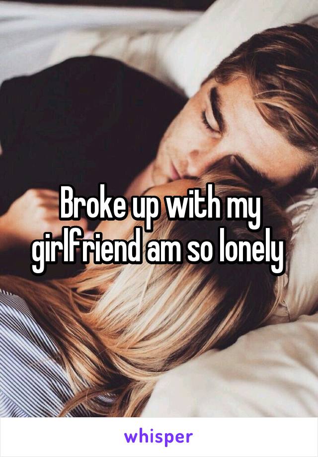 Broke up with my girlfriend am so lonely 