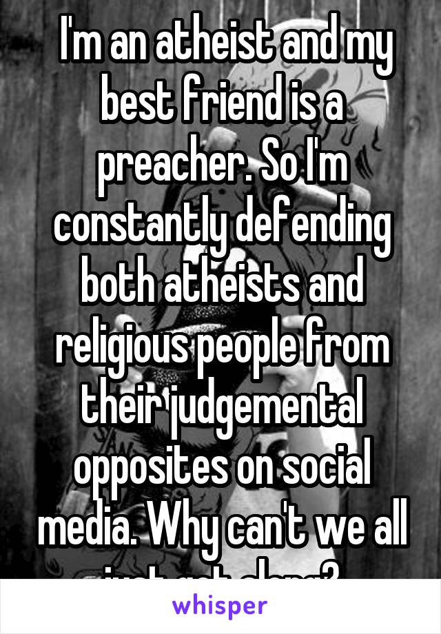  I'm an atheist and my best friend is a preacher. So I'm constantly defending both atheists and religious people from their judgemental opposites on social media. Why can't we all just get along?