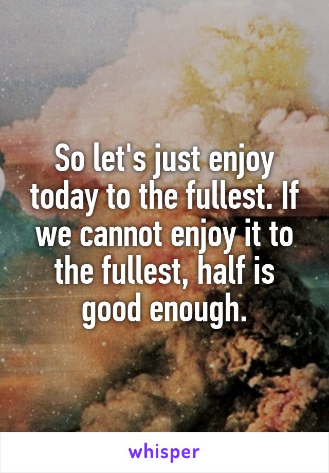 So let's just enjoy today to the fullest. If we cannot enjoy it to the fullest, half is good enough.