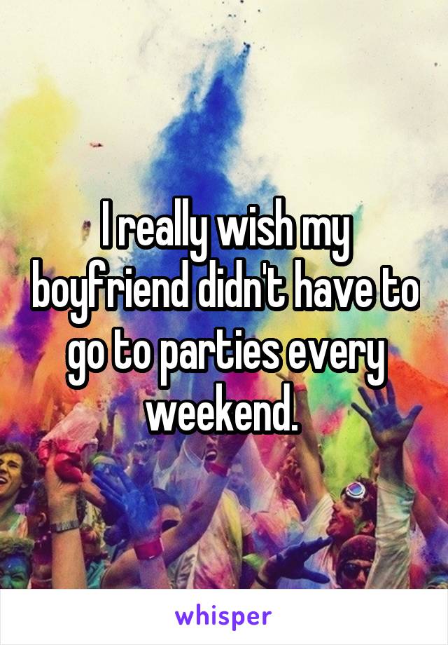 I really wish my boyfriend didn't have to go to parties every weekend. 