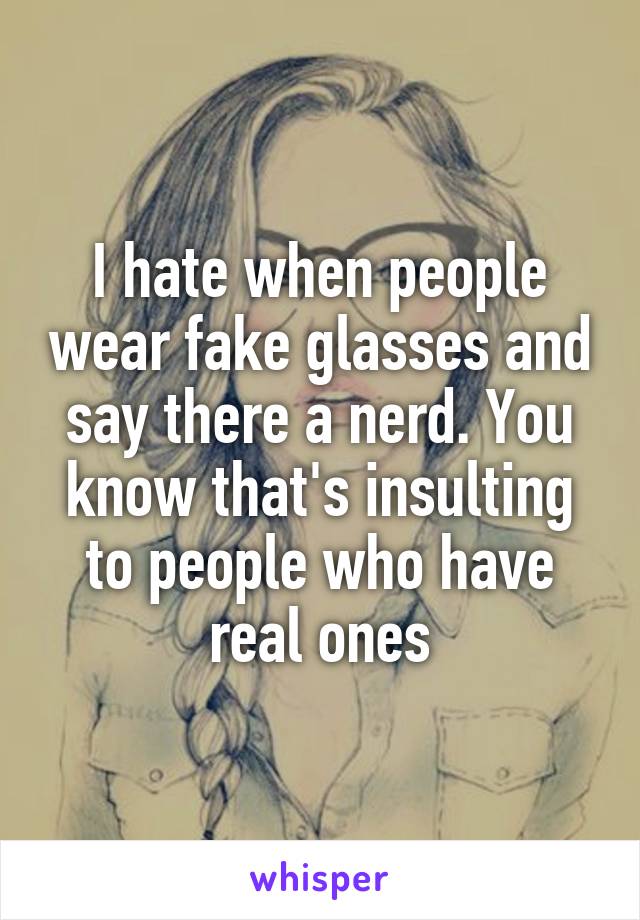 I hate when people wear fake glasses and say there a nerd. You know that's insulting to people who have real ones