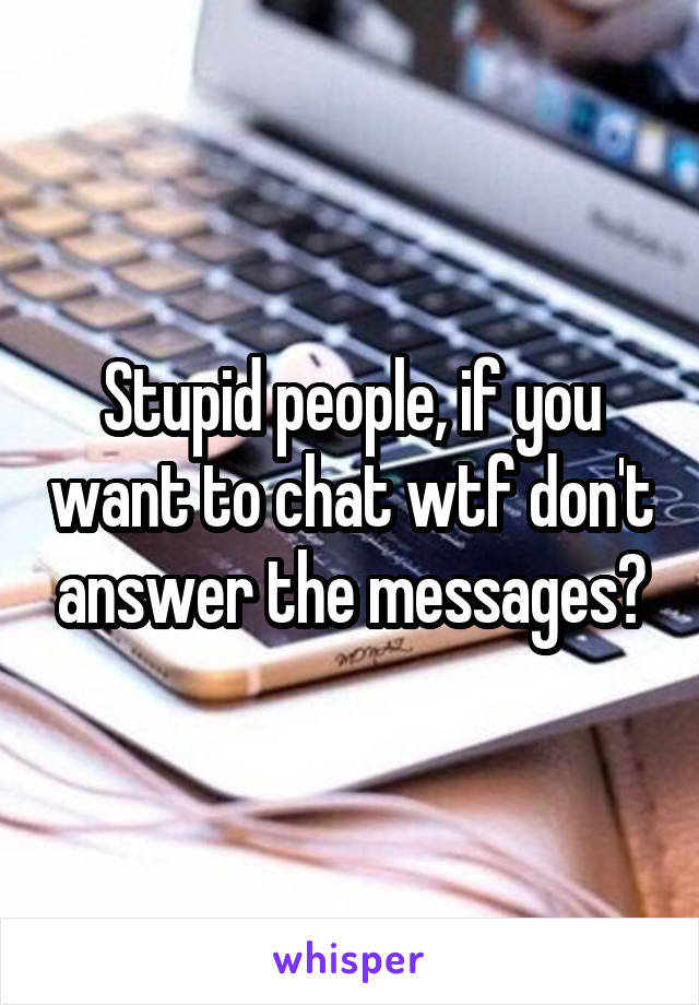 Stupid people, if you want to chat wtf don't answer the messages?