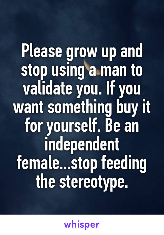 Please grow up and stop using a man to validate you. If you want something buy it for yourself. Be an independent female...stop feeding the stereotype.