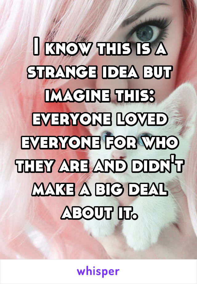 I know this is a strange idea but imagine this: everyone loved everyone for who they are and didn't make a big deal about it.
