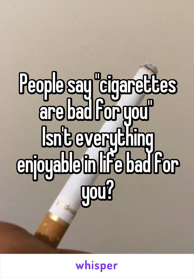 People say "cigarettes are bad for you" 
Isn't everything enjoyable in life bad for you?