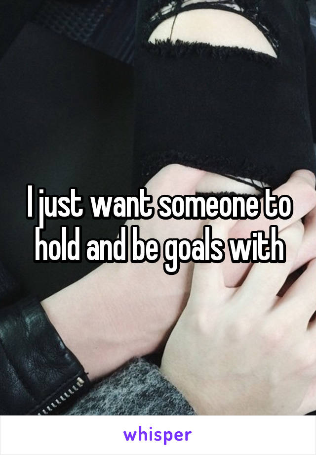 I just want someone to hold and be goals with