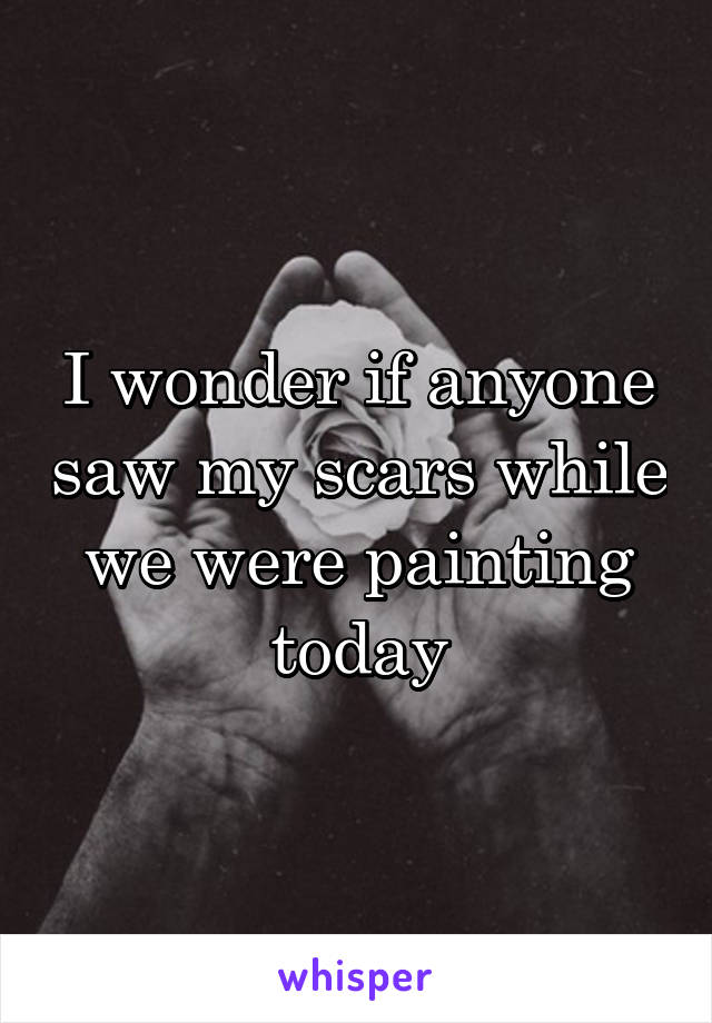 I wonder if anyone saw my scars while we were painting today