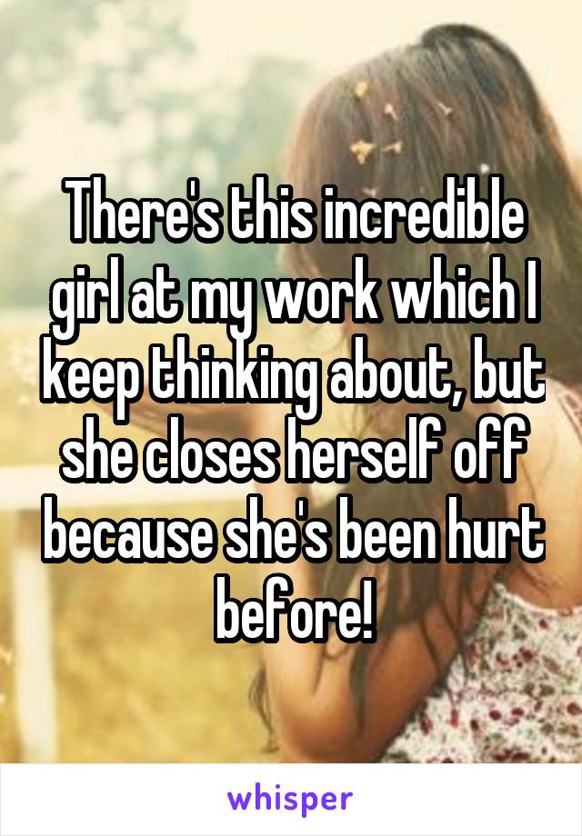 There's this incredible girl at my work which I keep thinking about, but she closes herself off because she's been hurt before!