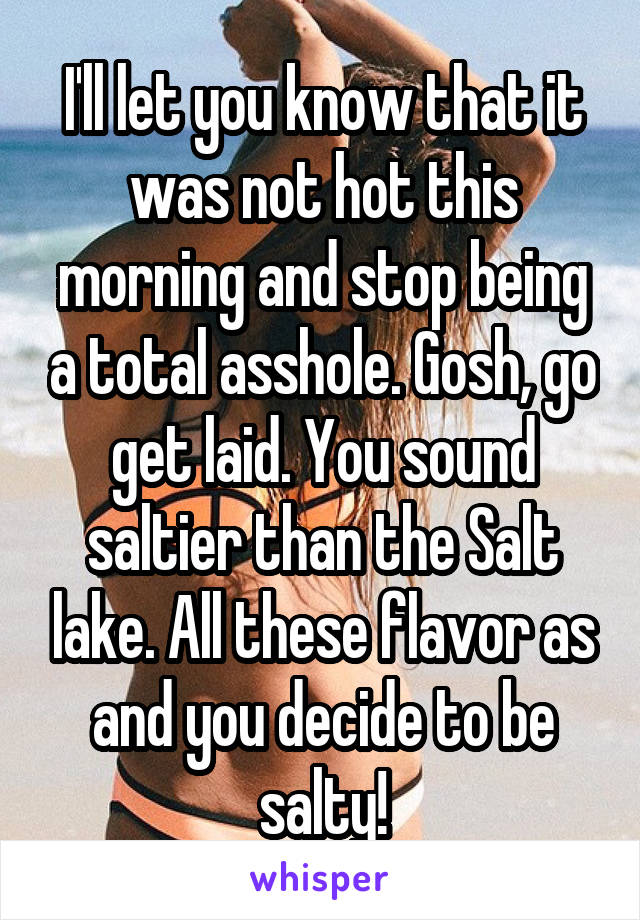 I'll let you know that it was not hot this morning and stop being a total asshole. Gosh, go get laid. You sound saltier than the Salt lake. All these flavor as and you decide to be salty!