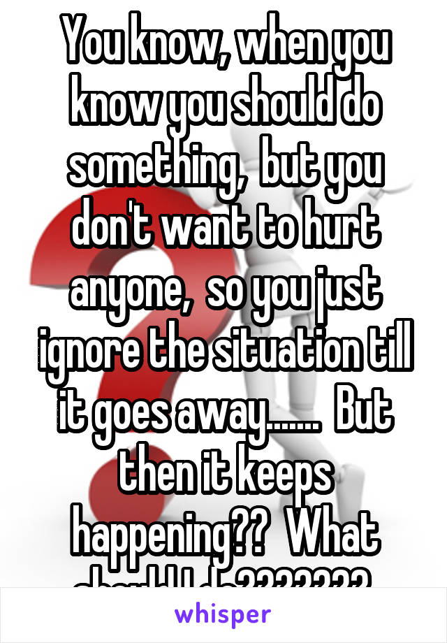 You know, when you know you should do something,  but you don't want to hurt anyone,  so you just ignore the situation till it goes away.......  But then it keeps happening??  What should I do??????? 